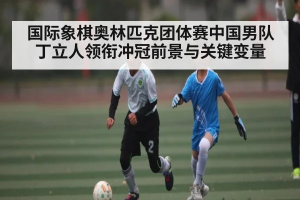 国际象棋奥林匹克团体赛中国男队丁立人领衔冲冠前景与关键变量