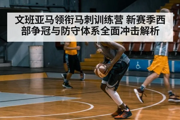 文班亚马领衔马刺训练营 新赛季西部争冠与防守体系全面冲击解析
