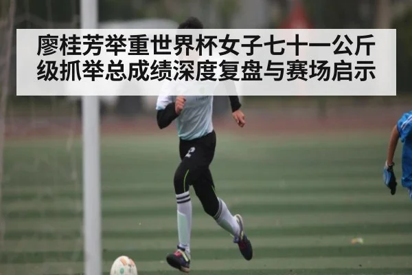 廖桂芳举重世界杯女子七十一公斤级抓举总成绩深度复盘与赛场启示